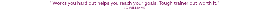 "'Works you hard but helps you reach your goals. Tough trainer but worth it." Jo Williams