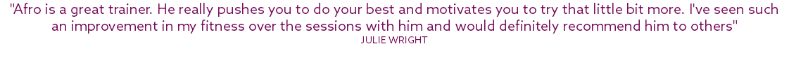"Afro is a great trainer. He really pushes you to do your best and motivates you to try that little bit more. I've seen such an improvement in my fitness over the sessions with him and would definitely recommend him to others" Julie Wright